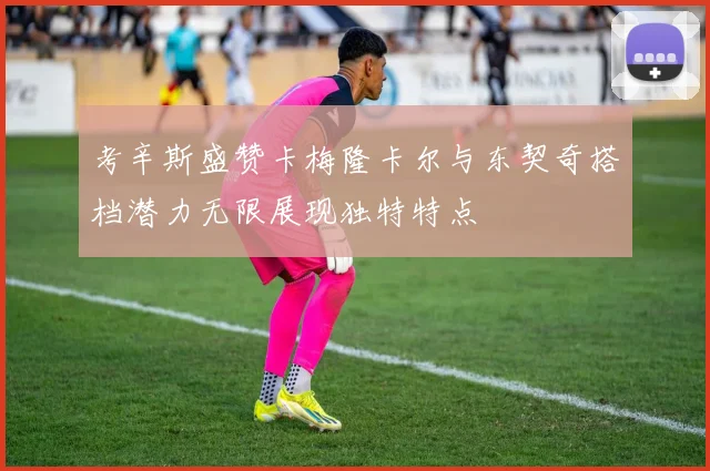 考辛斯盛赞卡梅隆卡尔与东契奇搭档潜力无限展现独特特点