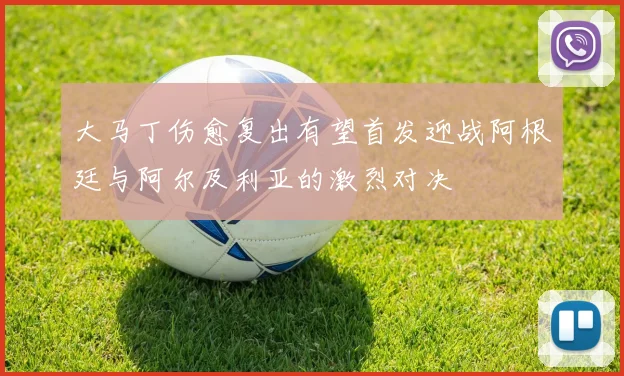 大马丁伤愈复出有望首发迎战阿根廷与阿尔及利亚的激烈对决