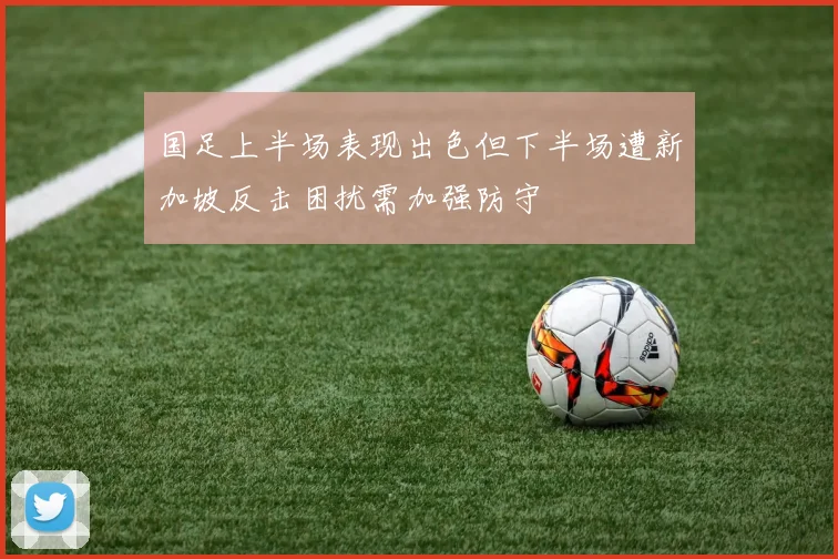 国足上半场表现出色但下半场遭新加坡反击困扰需加强防守