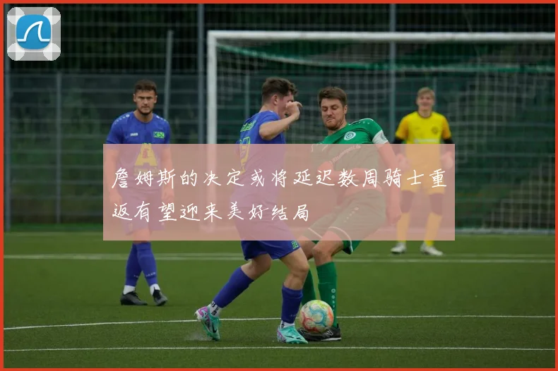 詹姆斯的决定或将延迟数周骑士重返有望迎来美好结局