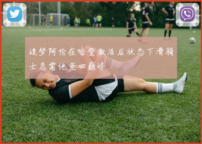 追梦阿伦在哈登激活后状态下滑骑士急需他重回巅峰