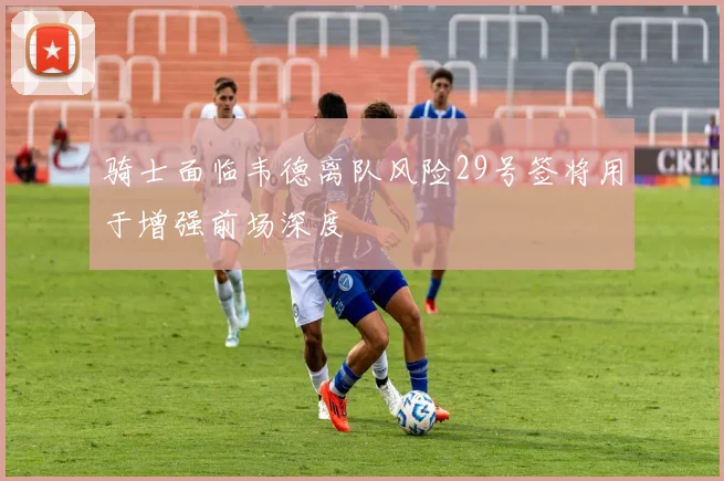 骑士面临韦德离队风险29号签将用于增强前场深度