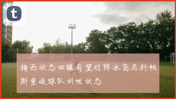梅西状态回暖有望对阵冰岛尼科帕斯重返球队训练状态