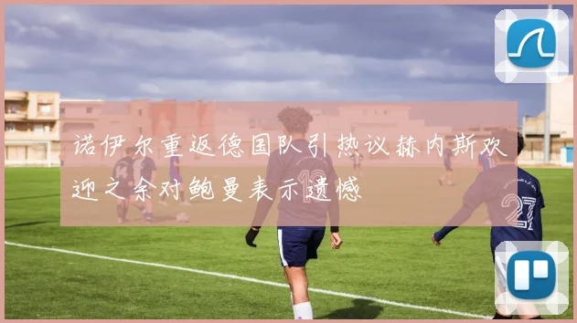 诺伊尔重返德国队引热议赫内斯欢迎之余对鲍曼表示遗憾