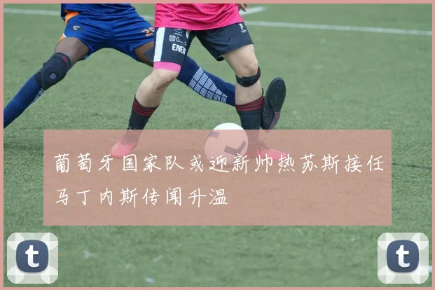 葡萄牙国家队或迎新帅热苏斯接任马丁内斯传闻升温