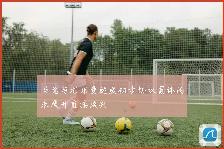 马竞与尤尔曼达成初步协议葡体尚未展开直接谈判