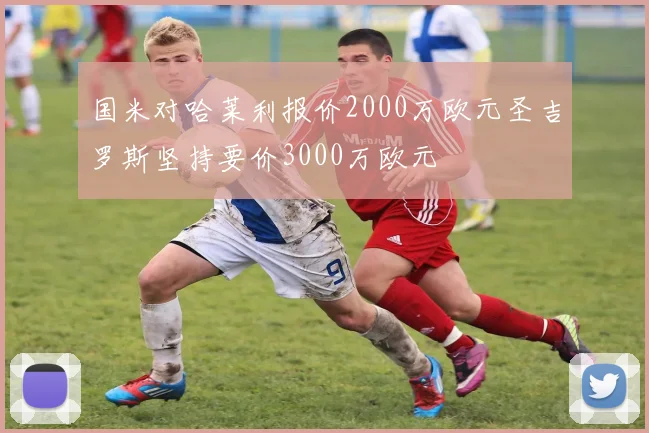 国米对哈莱利报价2000万欧元圣吉罗斯坚持要价3000万欧元