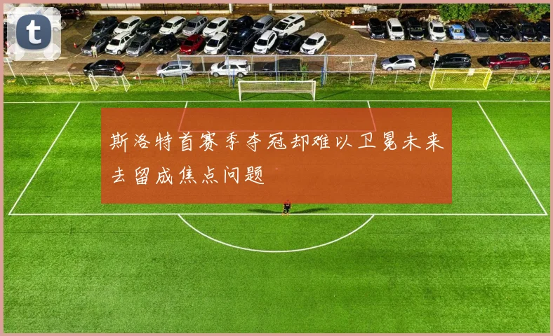 斯洛特首赛季夺冠却难以卫冕未来去留成焦点问题