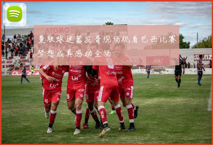 曼联球迷蓄发哥现场观看巴西比赛梦想成真感动全场