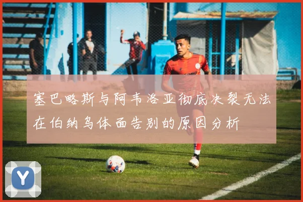 塞巴略斯与阿韦洛亚彻底决裂无法在伯纳乌体面告别的原因分析