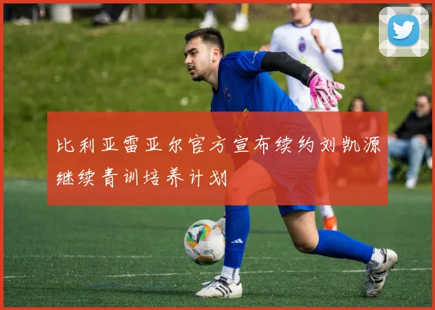 比利亚雷亚尔官方宣布续约刘凯源继续青训培养计划